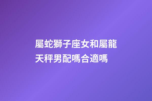 屬蛇獅子座女和屬龍天秤男配嗎合適嗎-第1張-星座運勢-玄機派