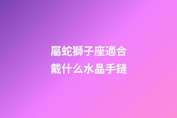 屬蛇獅子座適合戴什么水晶手鏈-第1張-星座運勢-玄機派