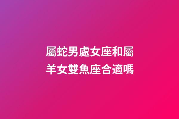 屬蛇男處女座和屬羊女雙魚座合適嗎-第1張-星座運勢-玄機派