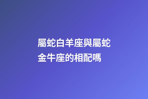 屬蛇白羊座與屬蛇金牛座的相配嗎-第1張-星座運(yùn)勢-玄機(jī)派