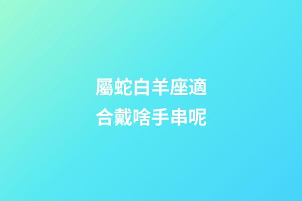 屬蛇白羊座適合戴啥手串呢-第1張-星座運勢-玄機派