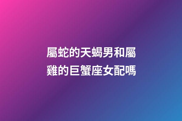 屬蛇的天蝎男和屬雞的巨蟹座女配嗎-第1張-星座運勢-玄機派