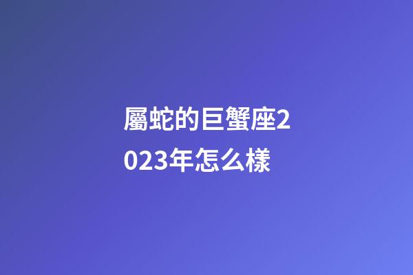 屬蛇的巨蟹座2023年怎么樣-第1張-星座運勢-玄機派