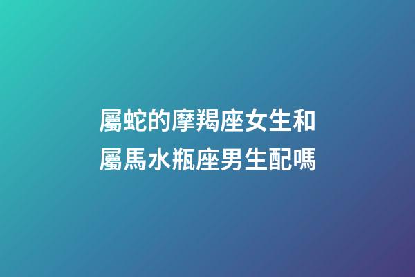 屬蛇的摩羯座女生和屬馬水瓶座男生配嗎-第1張-星座運勢-玄機派