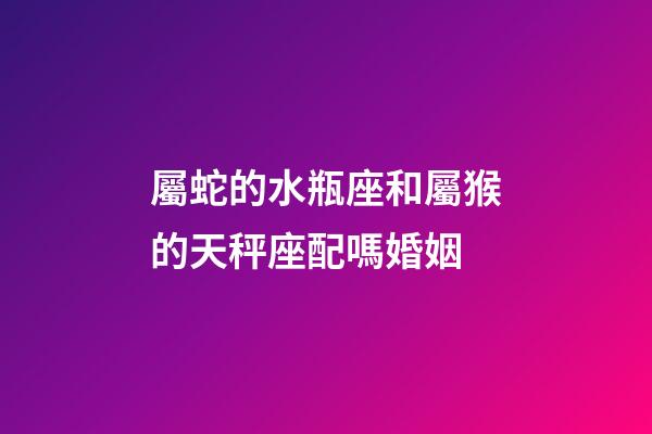 屬蛇的水瓶座和屬猴的天秤座配嗎婚姻-第1張-星座運(yùn)勢(shì)-玄機(jī)派