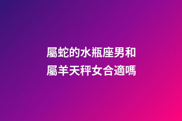 屬蛇的水瓶座男和屬羊天秤女合適嗎-第1張-星座運勢-玄機派