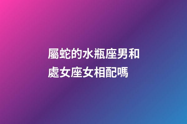 屬蛇的水瓶座男和處女座女相配嗎-第1張-星座運勢-玄機派
