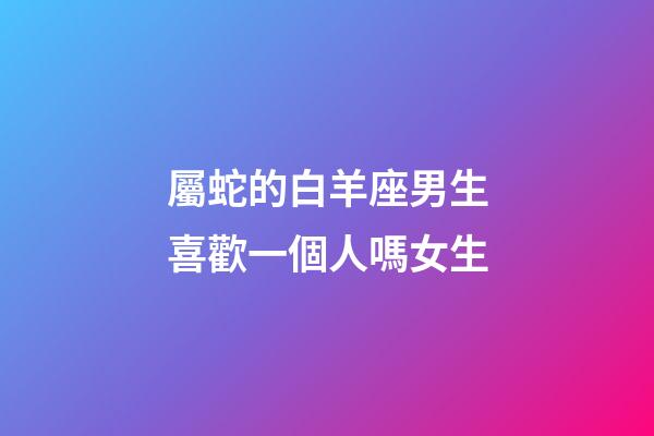 屬蛇的白羊座男生喜歡一個人嗎女生-第1張-星座運勢-玄機派
