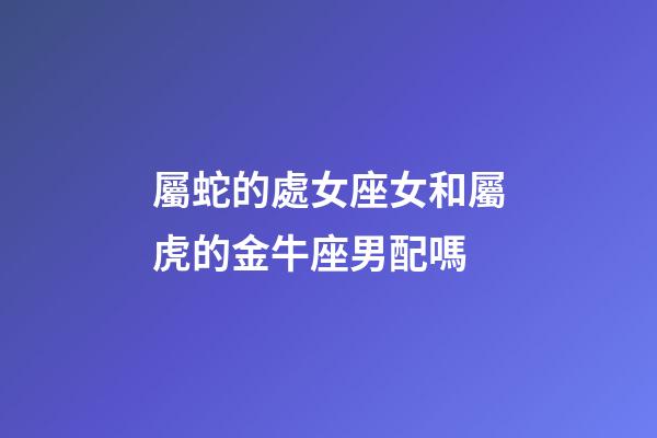 屬蛇的處女座女和屬虎的金牛座男配嗎-第1張-星座運勢-玄機派
