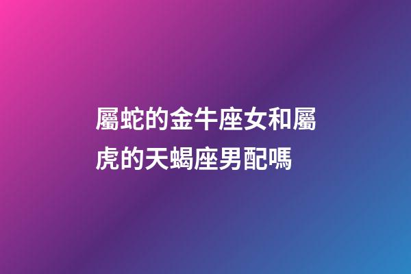 屬蛇的金牛座女和屬虎的天蝎座男配嗎-第1張-星座運(yùn)勢-玄機(jī)派