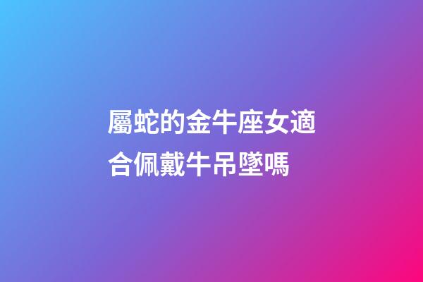 屬蛇的金牛座女適合佩戴牛吊墜嗎-第1張-星座運勢-玄機派