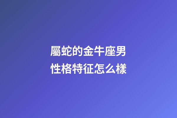 屬蛇的金牛座男性格特征怎么樣-第1張-星座運勢-玄機派