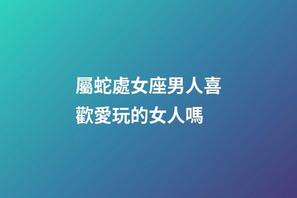 屬蛇處女座男人喜歡愛玩的女人嗎-第1張-星座運勢-玄機派