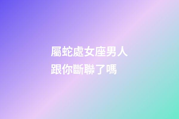 屬蛇處女座男人跟你斷聯了嗎-第1張-星座運勢-玄機派