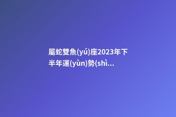 屬蛇雙魚(yú)座2023年下半年運(yùn)勢(shì)