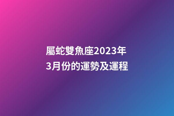屬蛇雙魚座2023年3月份的運勢及運程-第1張-星座運勢-玄機派