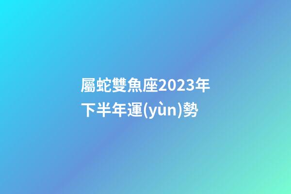 屬蛇雙魚座2023年下半年運(yùn)勢-第1張-星座運(yùn)勢-玄機(jī)派