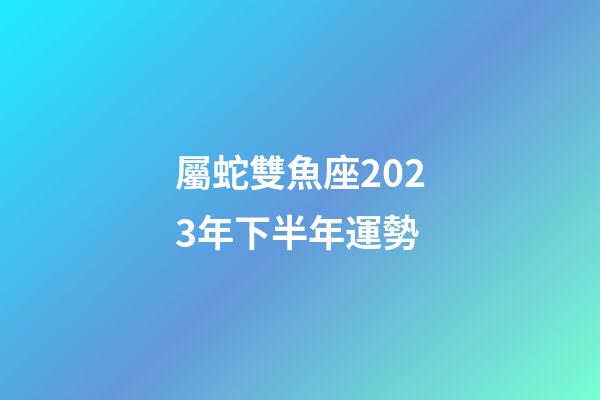 屬蛇雙魚座2023年下半年運勢