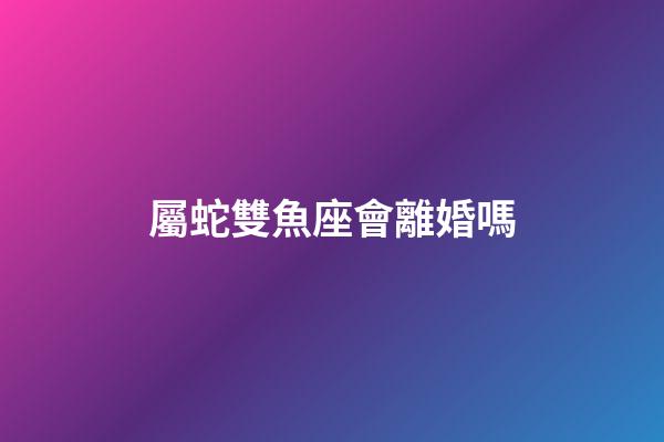 屬蛇雙魚座會離婚嗎-第1張-星座運勢-玄機派