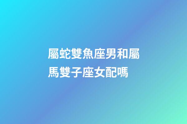 屬蛇雙魚座男和屬馬雙子座女配嗎-第1張-星座運勢-玄機派
