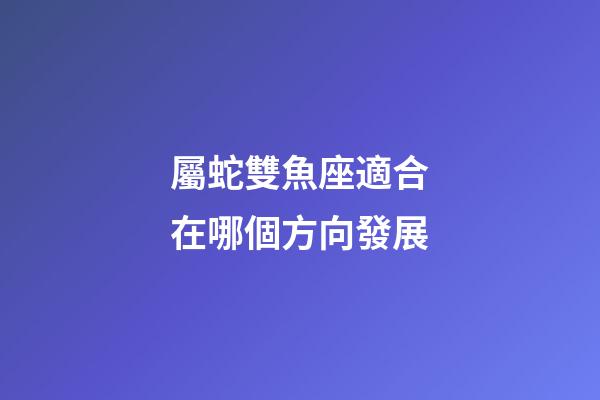 屬蛇雙魚座適合在哪個方向發展-第1張-星座運勢-玄機派