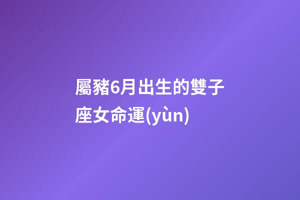 屬豬6月出生的雙子座女命運(yùn)-第1張-星座運(yùn)勢-玄機(jī)派