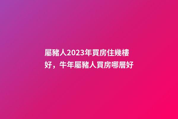 屬豬人2023年買房住幾樓好，牛年屬豬人買房哪層好