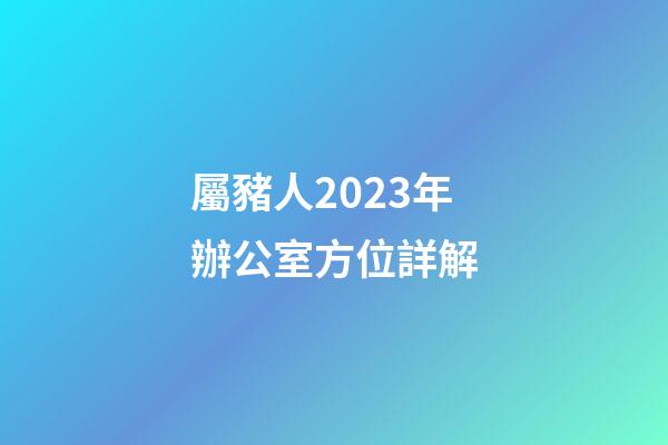 屬豬人2023年辦公室方位詳解