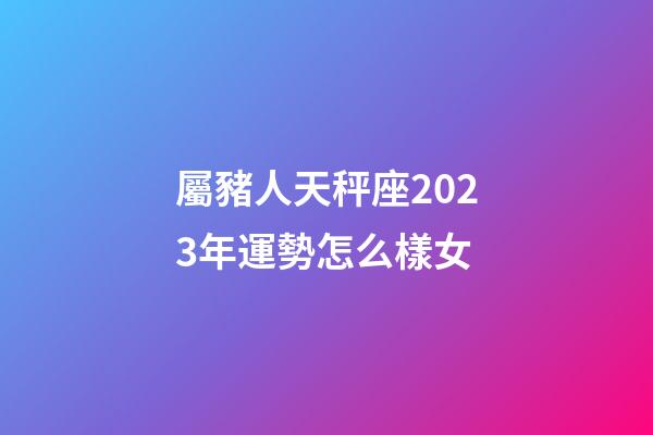 屬豬人天秤座2023年運勢怎么樣女-第1張-星座運勢-玄機派