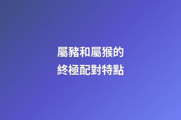 屬豬和屬猴的終極配對特點