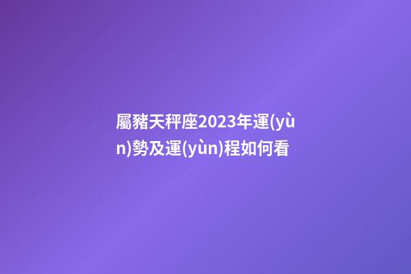 屬豬天秤座2023年運(yùn)勢及運(yùn)程如何看
