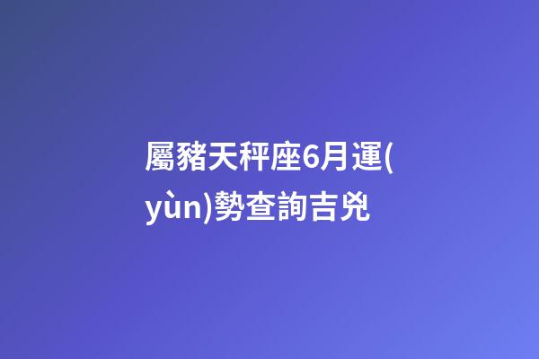 屬豬天秤座6月運(yùn)勢查詢吉兇-第1張-星座運(yùn)勢-玄機(jī)派