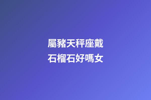 屬豬天秤座戴石榴石好嗎女