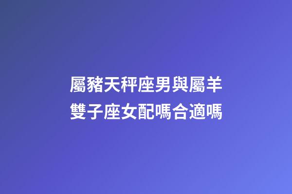 屬豬天秤座男與屬羊雙子座女配嗎合適嗎-第1張-星座運勢-玄機派