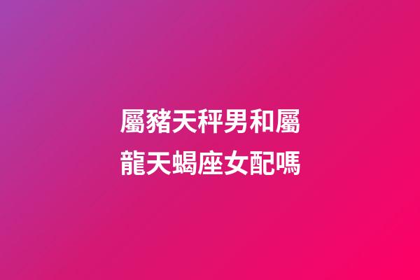 屬豬天秤男和屬龍天蝎座女配嗎-第1張-星座運勢-玄機派