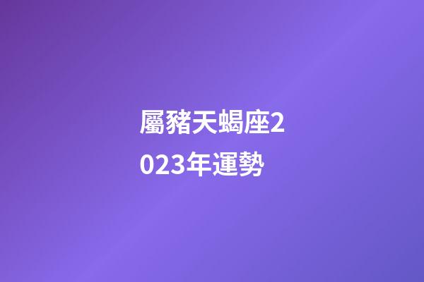 屬豬天蝎座2023年運勢-第1張-星座運勢-玄機派
