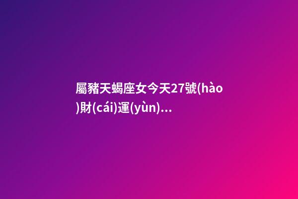 屬豬天蝎座女今天27號(hào)財(cái)運(yùn)查詢(xún)吉兇