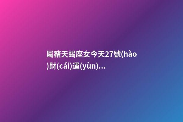 屬豬天蝎座女今天27號(hào)財(cái)運(yùn)查詢吉兇