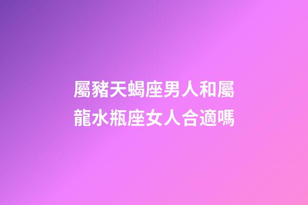 屬豬天蝎座男人和屬龍水瓶座女人合適嗎-第1張-星座運勢-玄機派