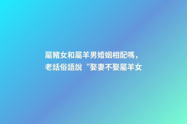屬豬女和屬羊男婚姻相配嗎，老話俗語說“娶妻不娶屬羊女-第1張-觀點-玄機派