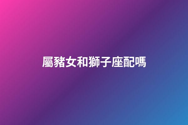 屬豬女和獅子座配嗎-第1張-星座運勢-玄機派