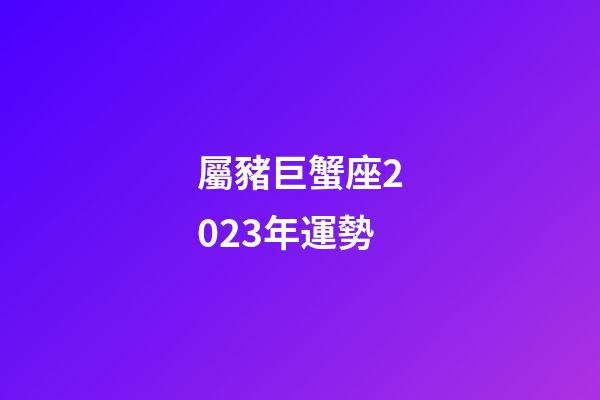 屬豬巨蟹座2023年運勢-第1張-星座運勢-玄機派