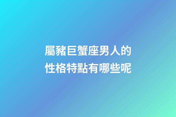 屬豬巨蟹座男人的性格特點有哪些呢-第1張-星座運勢-玄機派
