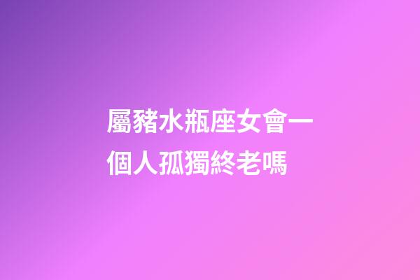 屬豬水瓶座女會一個人孤獨終老嗎-第1張-星座運勢-玄機派