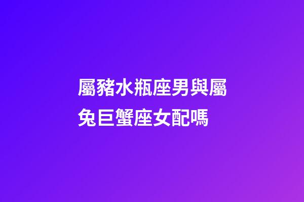 屬豬水瓶座男與屬兔巨蟹座女配嗎-第1張-星座運勢-玄機派