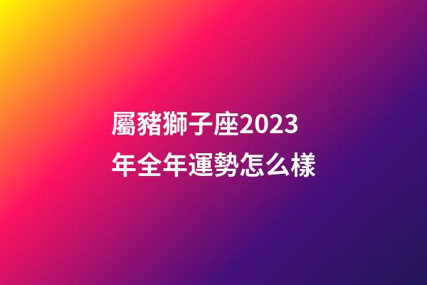 屬豬獅子座2023年全年運勢怎么樣-第1張-星座運勢-玄機派