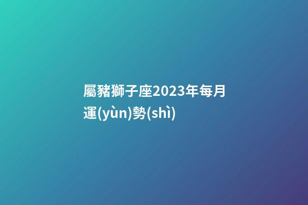 屬豬獅子座2023年每月運(yùn)勢(shì)-第1張-星座運(yùn)勢(shì)-玄機(jī)派