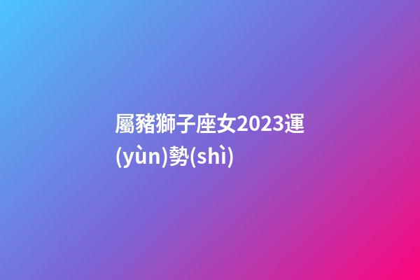 屬豬獅子座女2023運(yùn)勢(shì)-第1張-星座運(yùn)勢(shì)-玄機(jī)派
