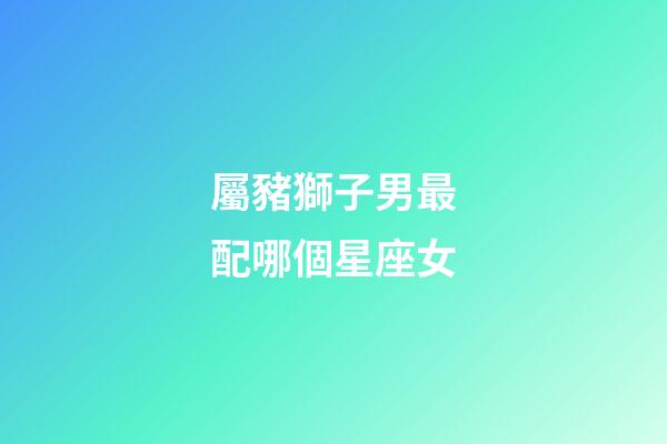 屬豬獅子男最配哪個星座女-第1張-星座運勢-玄機派