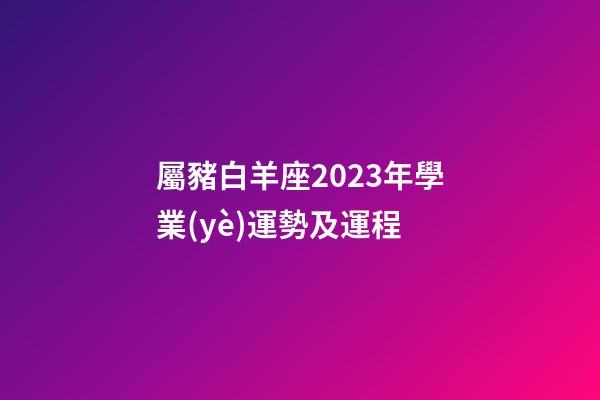 屬豬白羊座2023年學業(yè)運勢及運程